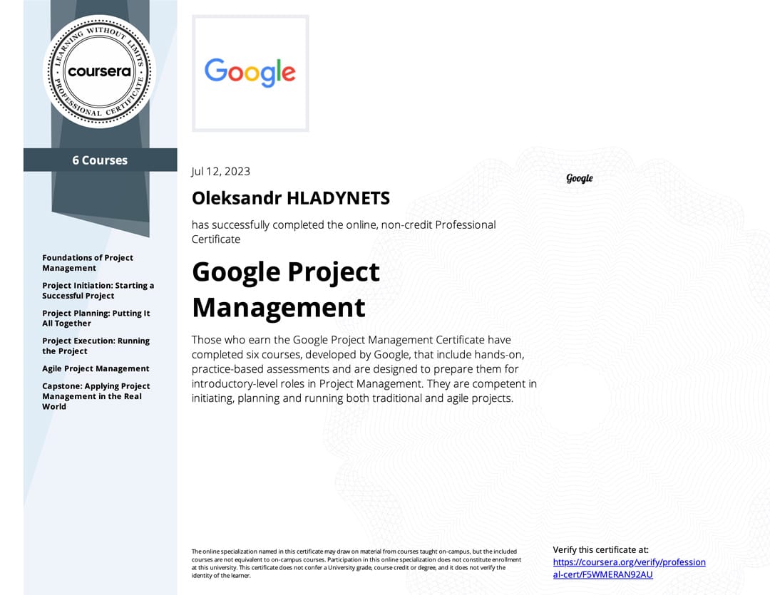 Google Project Management: by Google on Coursera. Certificate earned at July 12, 2023 Google Project Management: Professional Certificate by Google on Coursera. Certificate earned Oleksandr Hladynets at July 12, 2023